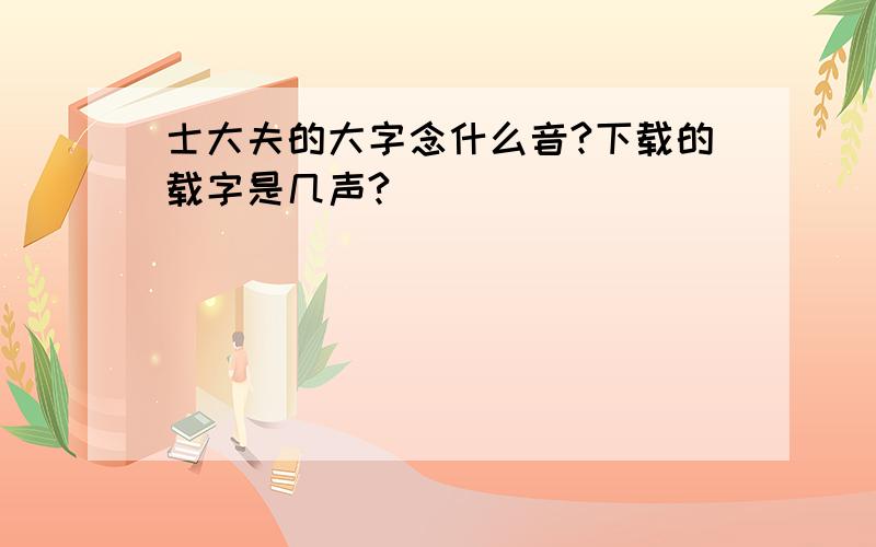 士大夫的大字念什么音?下载的载字是几声?