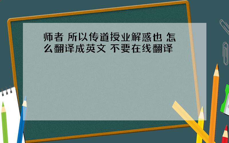 师者 所以传道授业解惑也 怎么翻译成英文 不要在线翻译