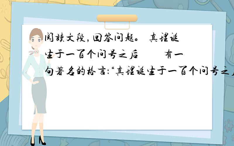 阅读文段，回答问题。 真理诞生于一百个问号之后 　　有一句著名的格言：“真理诞生于一百个问号之后。”这句格言本身，也是真