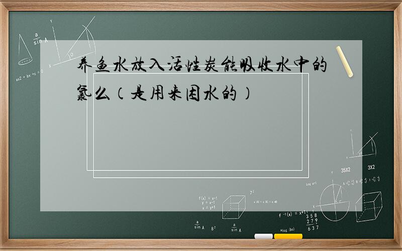 养鱼水放入活性炭能吸收水中的氯么（是用来困水的）