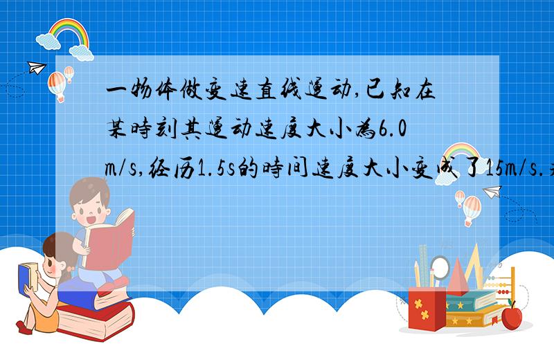 一物体做变速直线运动,已知在某时刻其运动速度大小为6.0m/s,经历1.5s的时间速度大小变成了15m/s.求在这1.5