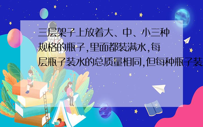 三层架子上放着大、中、小三种规格的瓶子,里面都装满水,每层瓶子装水的总质量相同,但每种瓶子装水的多少不-样.现在只知道-