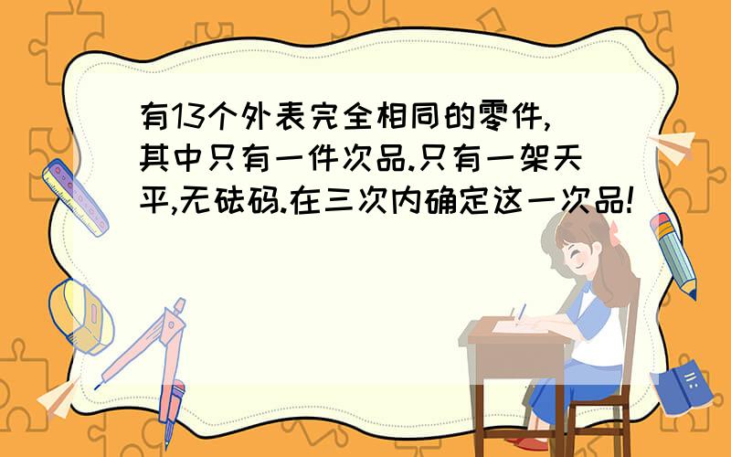 有13个外表完全相同的零件,其中只有一件次品.只有一架天平,无砝码.在三次内确定这一次品!