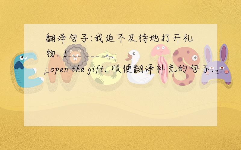 翻译句子:我迫不及待地打开礼物. I___ ___ ___open the gift. 顺便翻译补充的句子.