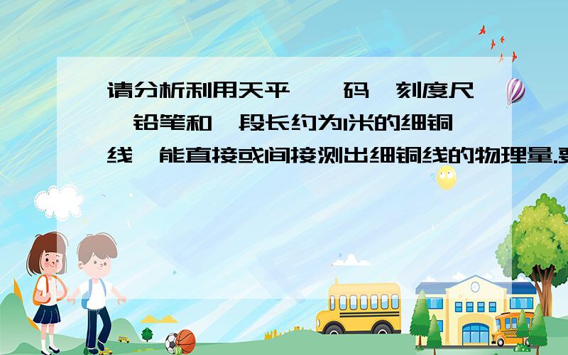 请分析利用天平、砝码、刻度尺、铅笔和一段长约为1米的细铜线,能直接或间接测出细铜线的物理量.要求：写出所选用的器材和计算