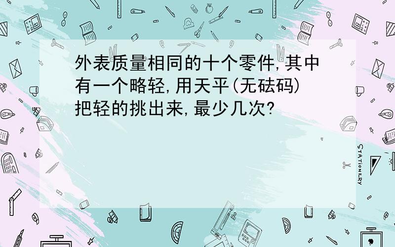 外表质量相同的十个零件,其中有一个略轻,用天平(无砝码)把轻的挑出来,最少几次?