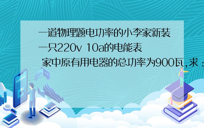 一道物理题电功率的小李家新装一只220v 10a的电能表 家中原有用电器的总功率为900瓦,求：1 家中还能再装借多少瓦