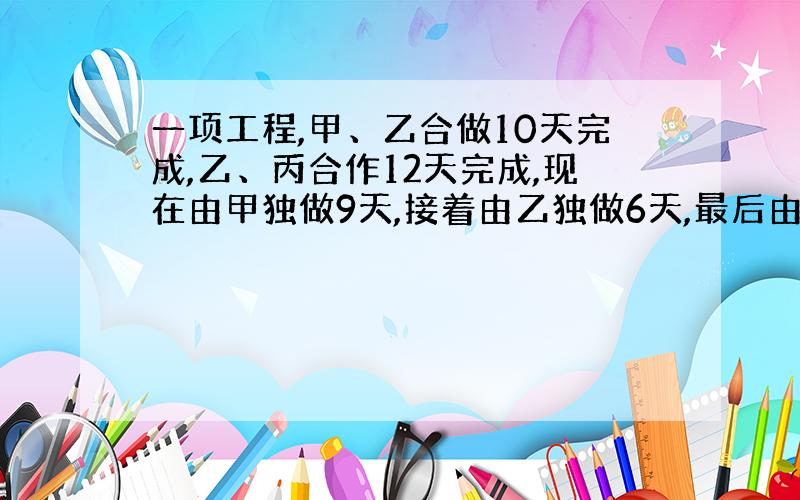 一项工程,甲、乙合做10天完成,乙、丙合作12天完成,现在由甲独做9天,接着由乙独做6天,最后由丙独做4天