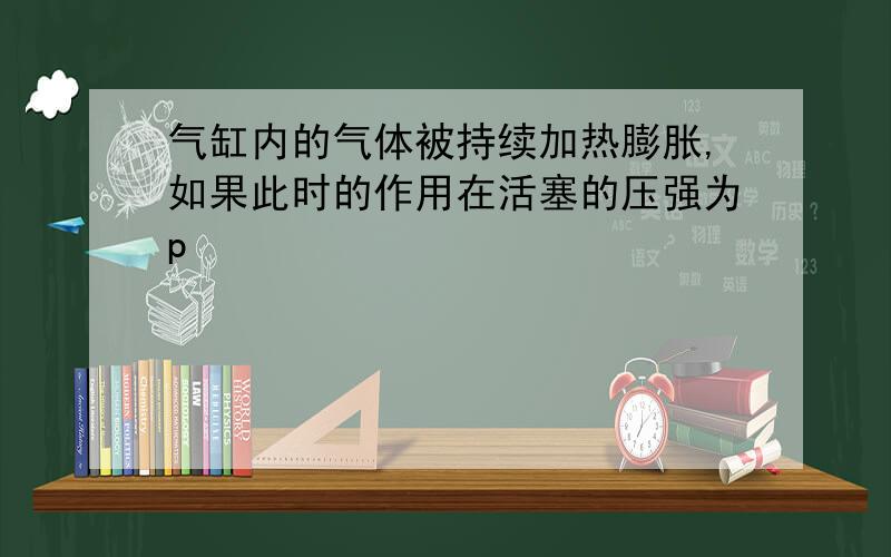 气缸内的气体被持续加热膨胀,如果此时的作用在活塞的压强为p