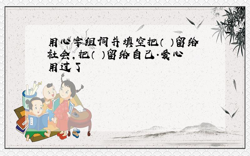 用心字组词并填空把（ ）留给社会,把（ ）留给自己.爱心用过了