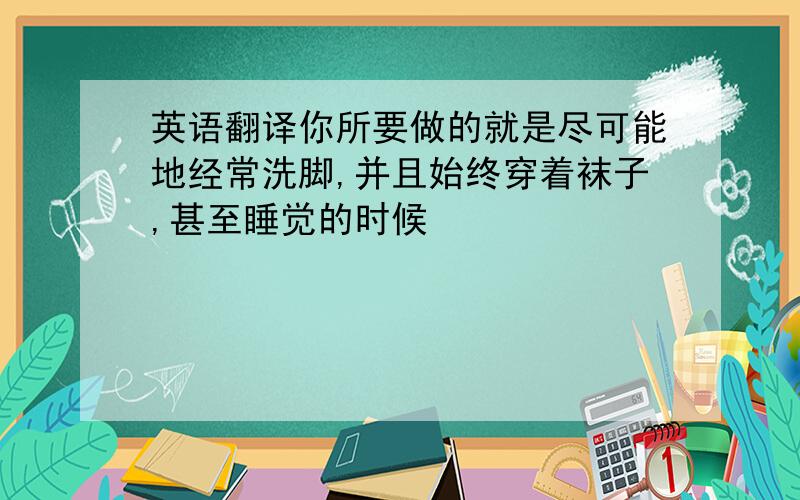 英语翻译你所要做的就是尽可能地经常洗脚,并且始终穿着袜子,甚至睡觉的时候