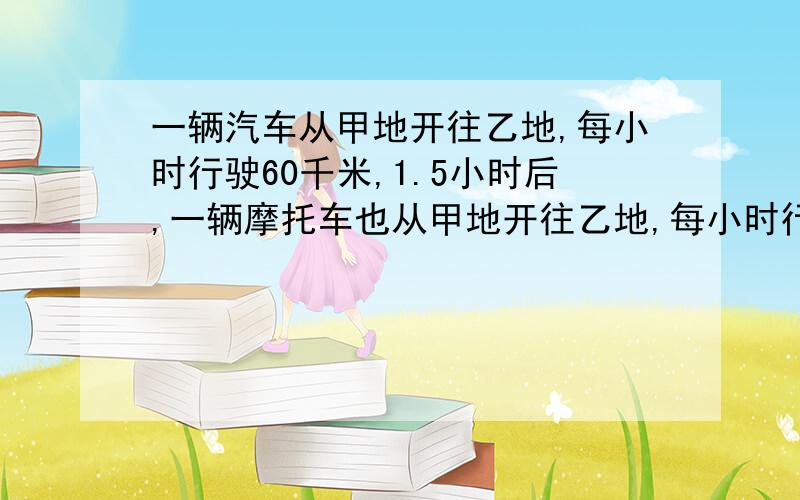 一辆汽车从甲地开往乙地,每小时行驶60千米,1.5小时后,一辆摩托车也从甲地开往乙地,每小时行驶75千米