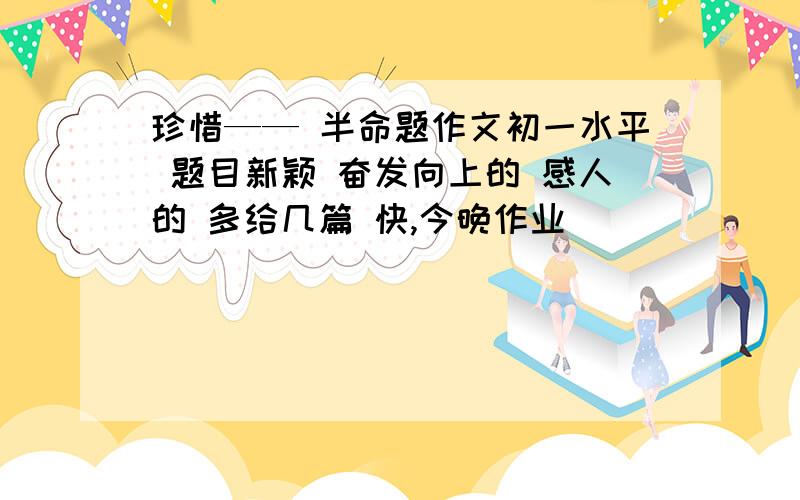 珍惜—— 半命题作文初一水平 题目新颖 奋发向上的 感人的 多给几篇 快,今晚作业