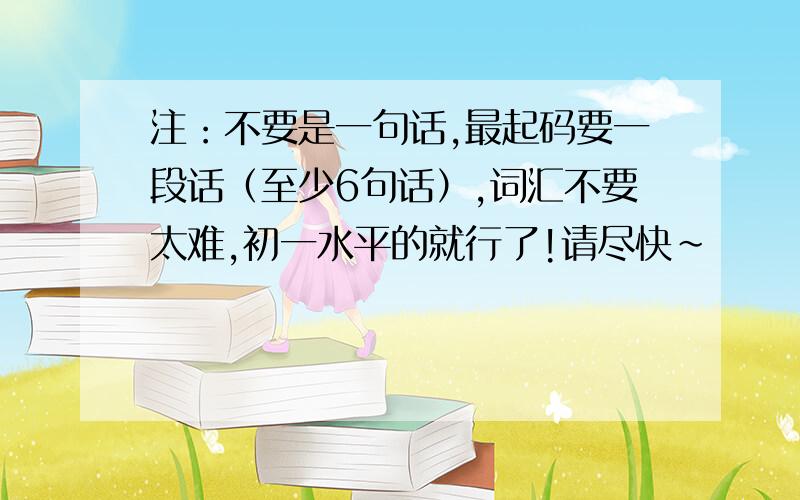 注：不要是一句话,最起码要一段话（至少6句话）,词汇不要太难,初一水平的就行了!请尽快~