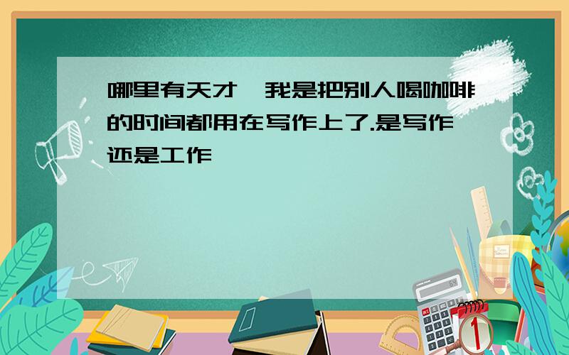 哪里有天才,我是把别人喝咖啡的时间都用在写作上了.是写作还是工作