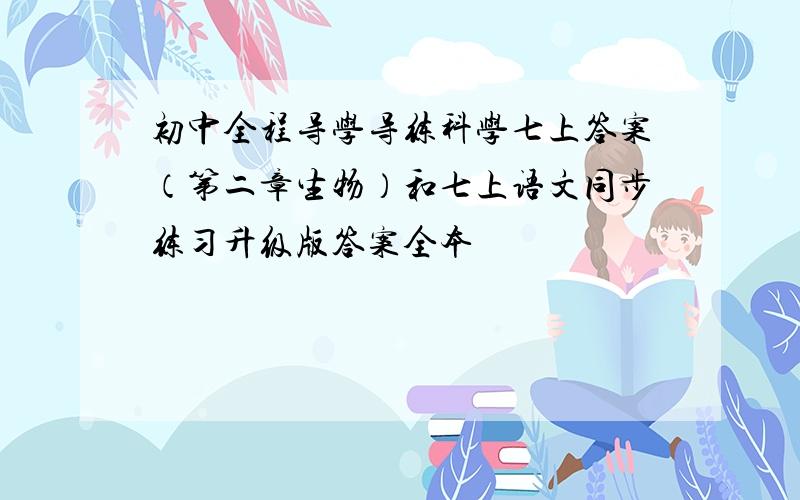 初中全程导学导练科学七上答案（第二章生物）和七上语文同步练习升级版答案全本