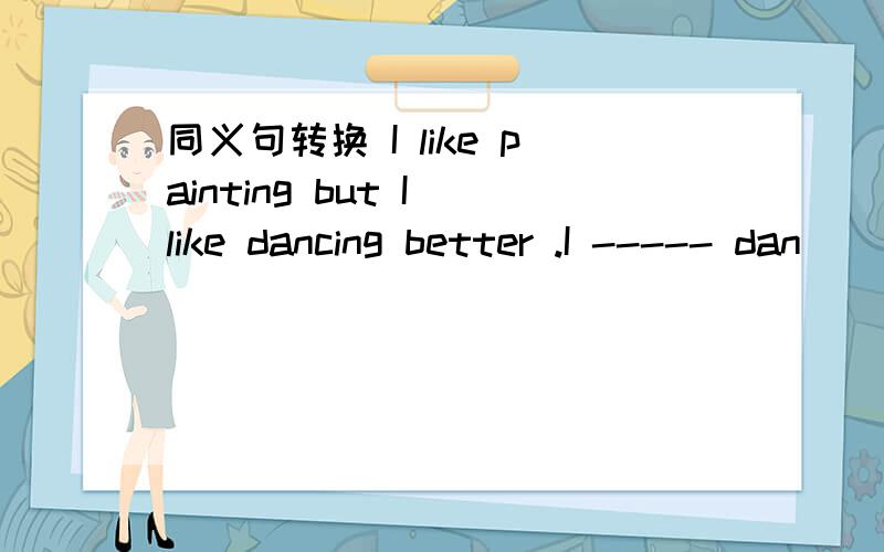 同义句转换 I like painting but I like dancing better .I ----- dan