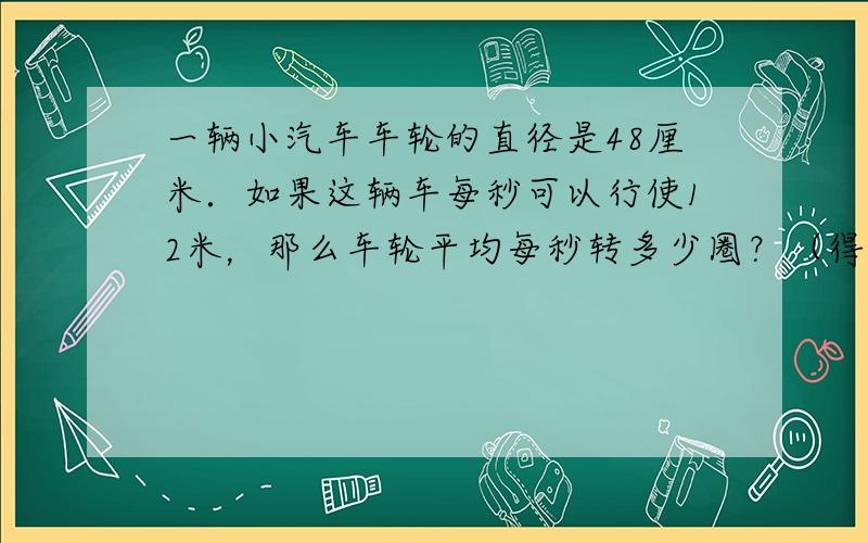 一辆小汽车车轮的直径是48厘米．如果这辆车每秒可以行使12米，那么车轮平均每秒转多少圈？（得数保留整数）