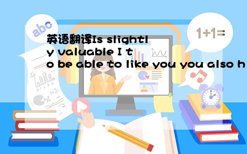 英语翻译Is slightly valuable I to be able to like you you also h