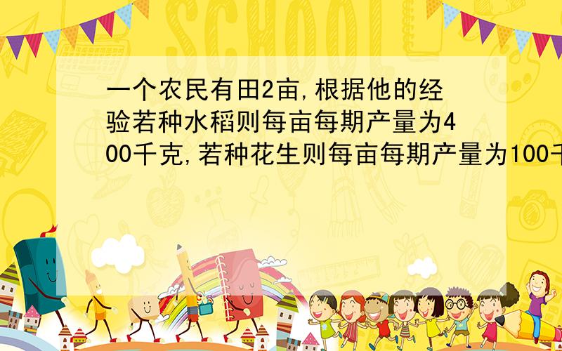 一个农民有田2亩,根据他的经验若种水稻则每亩每期产量为400千克,若种花生则每亩每期产量为100千克,水稻...