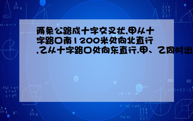 两条公路成十字交叉状,甲从十字路口南1200米处向北直行,乙从十字路口处向东直行.甲、乙同时出发10分钟后