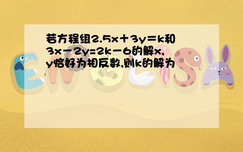 若方程组2.5x＋3y＝k和3x－2y=2k－6的解x,y恰好为相反数,则k的解为