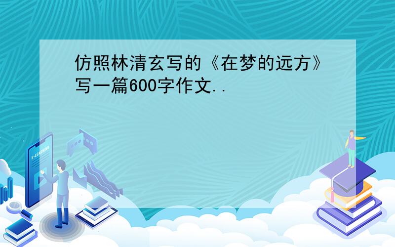 仿照林清玄写的《在梦的远方》写一篇600字作文..