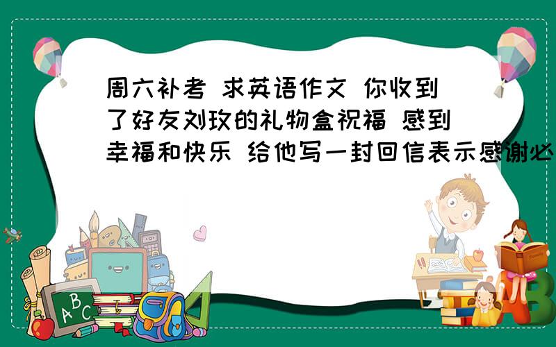 周六补考 求英语作文 你收到了好友刘玫的礼物盒祝福 感到幸福和快乐 给他写一封回信表示感谢必须包含对收信人的称谓 写信日