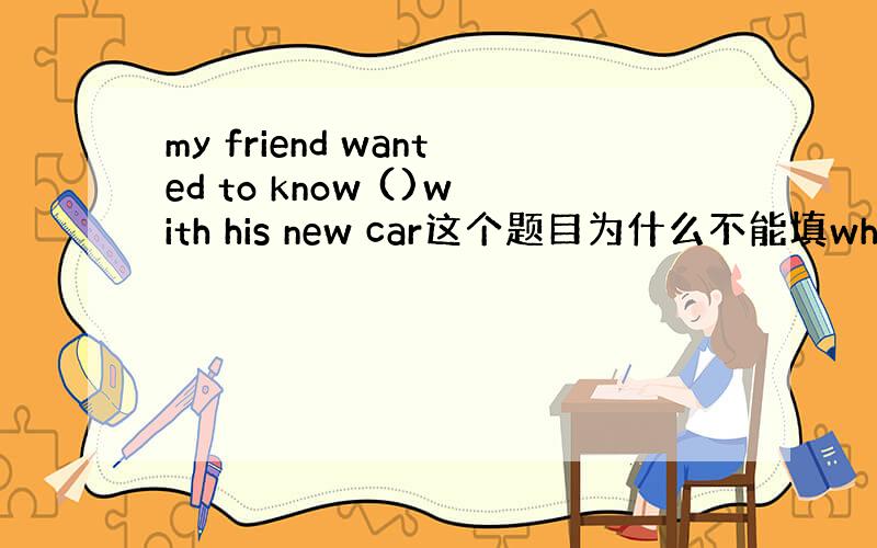 my friend wanted to know ()with his new car这个题目为什么不能填what wr