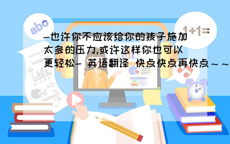 -也许你不应该给你的孩子施加太多的压力,或许这样你也可以更轻松- 英语翻译 快点快点再快点～～～