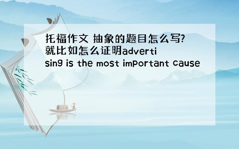 托福作文 抽象的题目怎么写?就比如怎么证明advertising is the most important cause