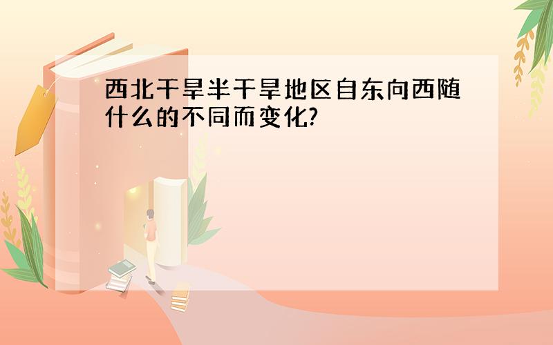 西北干旱半干旱地区自东向西随什么的不同而变化?