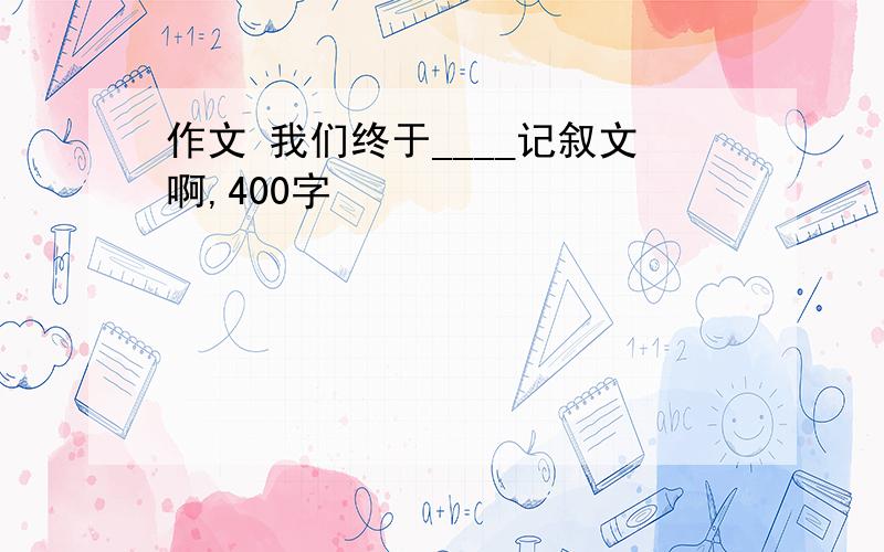 作文 我们终于____记叙文啊,400字