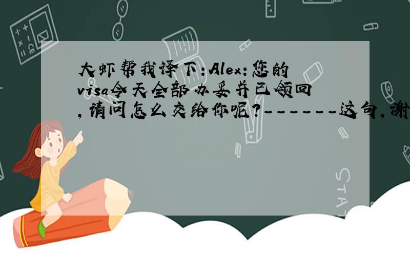 大虾帮我译下:Alex:您的visa今天全部办妥并已领回,请问怎么交给你呢?------这句,谢谢!