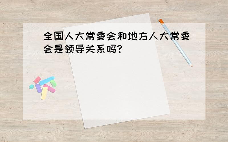 全国人大常委会和地方人大常委会是领导关系吗?