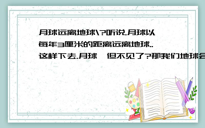 月球远离地球\?听说.月球以每年3厘米的距离远离地球..这样下去.月球一但不见了?那我们地球会怎么样吗..人类会灭亡吗?