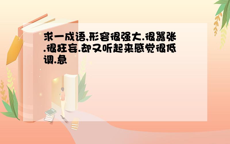 求一成语,形容很强大.很嚣张.很狂妄.却又听起来感觉很低调.急