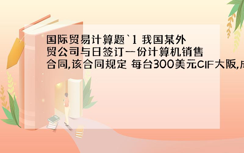 国际贸易计算题`1 我国某外贸公司与日签订一份计算机销售合同,该合同规定 每台300美元CIF大阪,成交数量1000台,