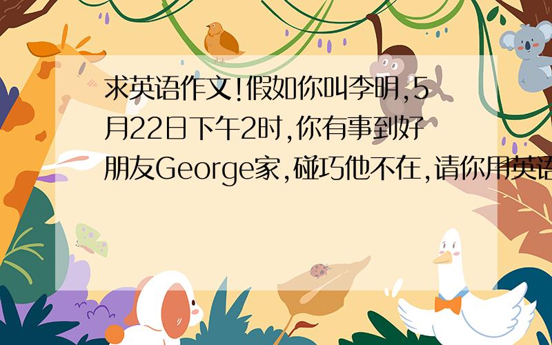 求英语作文!假如你叫李明,5月22日下午2时,你有事到好朋友George家,碰巧他不在,请你用英语给他写一张留言条,要点