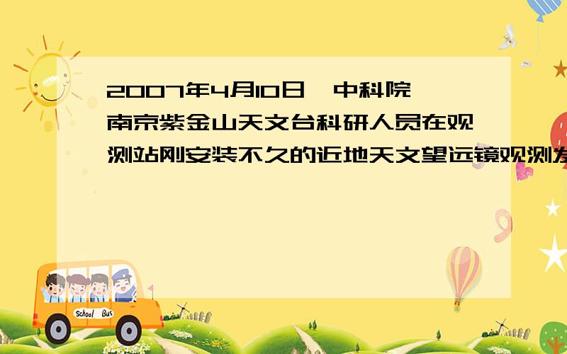 2007年4月10日,中科院南京紫金山天文台科研人员在观测站刚安装不久的近地天文望远镜观测发现了一颗近地小行星.4月11