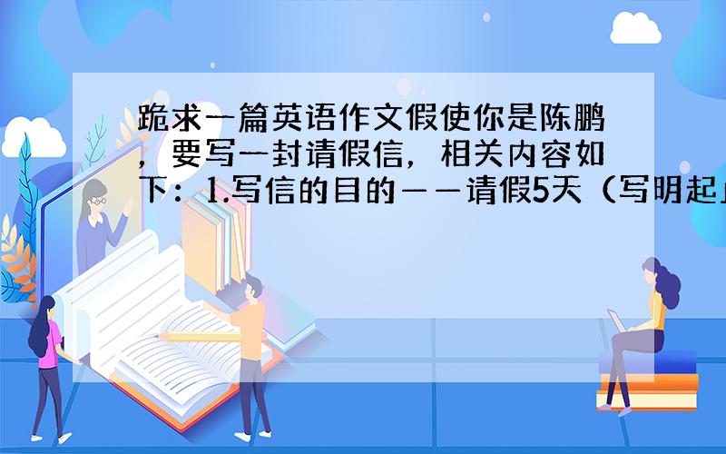 跪求一篇英语作文假使你是陈鹏，要写一封请假信，相关内容如下：1.写信的目的——请假5天（写明起止日期）2.请假的理由——