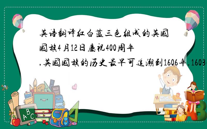 英语翻译红白蓝三色组成的英国国旗4月12日庆祝400周年,英国国旗的历史最早可追溯到1606年.1603年,当时英格兰和