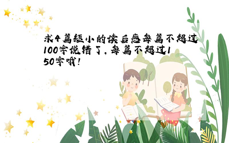 求4篇短小的读后感每篇不超过100字说错了，每篇不超过150字哦！