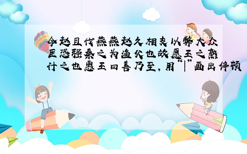 今赵且伐燕燕赵久相支以弊大众臣恐强秦之为渔父也故愿王之熟计之也惠王曰善乃至,用“|”画出停顿