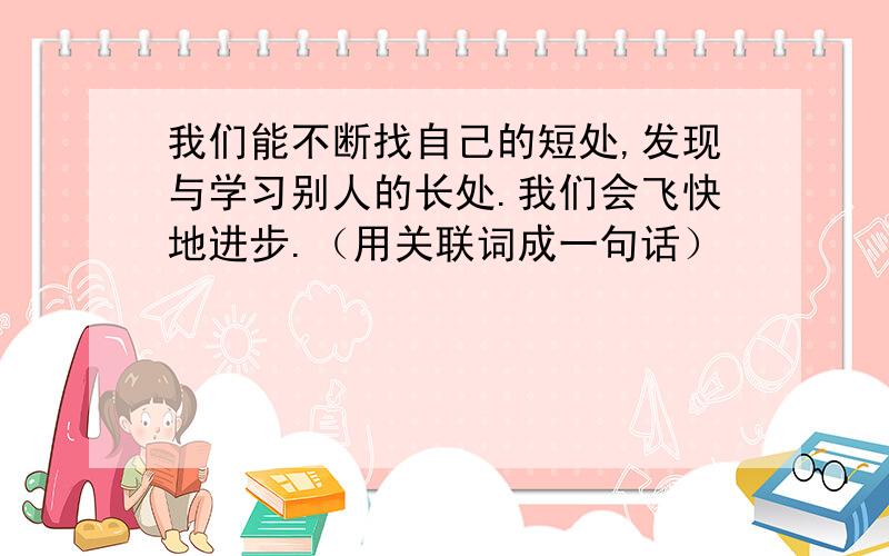 我们能不断找自己的短处,发现与学习别人的长处.我们会飞快地进步.（用关联词成一句话）