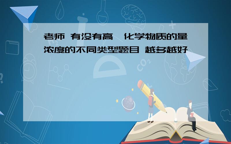 老师 有没有高一化学物质的量浓度的不同类型题目 越多越好