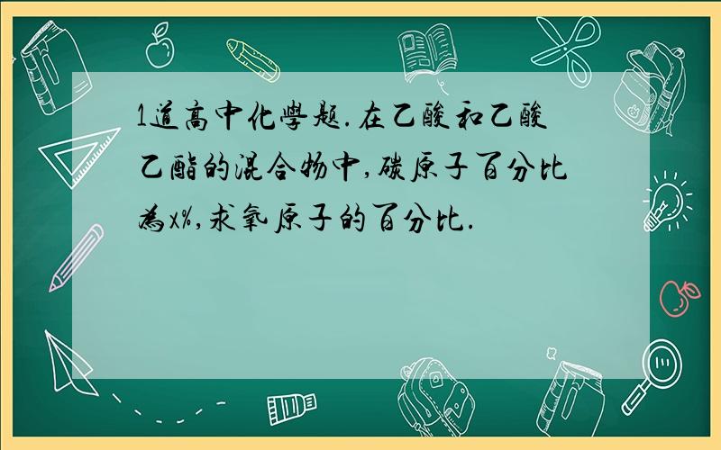 1道高中化学题.在乙酸和乙酸乙酯的混合物中,碳原子百分比为x%,求氧原子的百分比.