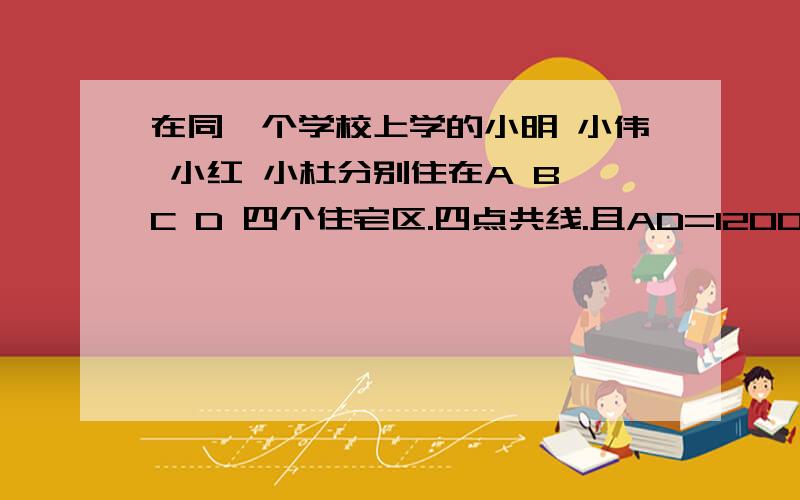 在同一个学校上学的小明 小伟 小红 小杜分别住在A B C D 四个住宅区.四点共线.且AD=1200米,点B为AC的中