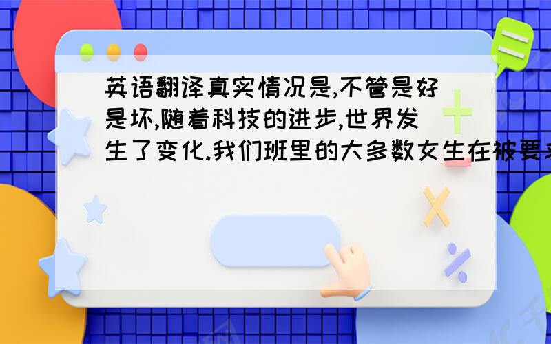 英语翻译真实情况是,不管是好是坏,随着科技的进步,世界发生了变化.我们班里的大多数女生在被要求回答问题时似乎都感到不自在