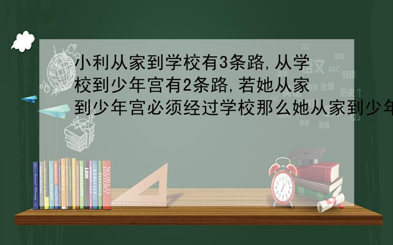 小利从家到学校有3条路,从学校到少年宫有2条路,若她从家到少年宫必须经过学校那么她从家到少年宫至少有几种不同的走法.